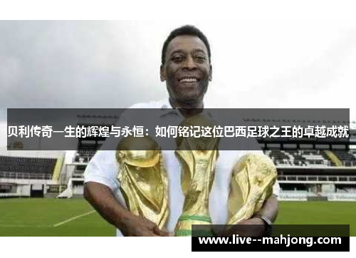 贝利传奇一生的辉煌与永恒:如何铭记这位巴西足球之王的卓越成就 贝利传奇一生的辉煌与永恒:如何铭记这位巴西足球之王的卓越成就