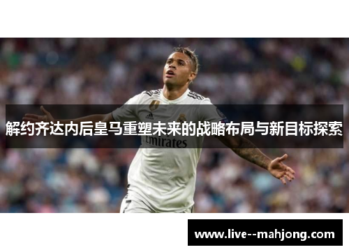 解约齐达内后皇马重塑未来的战略布局与新目标探索