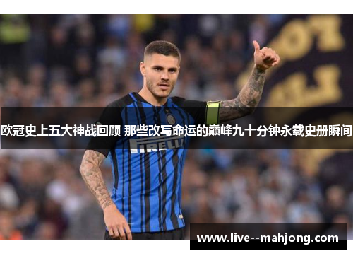 欧冠史上五大神战回顾 那些改写命运的巅峰九十分钟永载史册瞬间