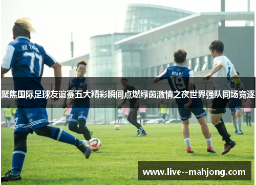 聚焦国际足球友谊赛五大精彩瞬间点燃绿茵激情之夜世界强队同场竞逐 聚焦国际足球友谊赛五大精彩瞬间点燃绿茵激情之夜世界强队同场竞逐