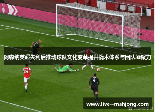 阿森纳英超失利后推动球队文化变革提升战术体系与团队凝聚力