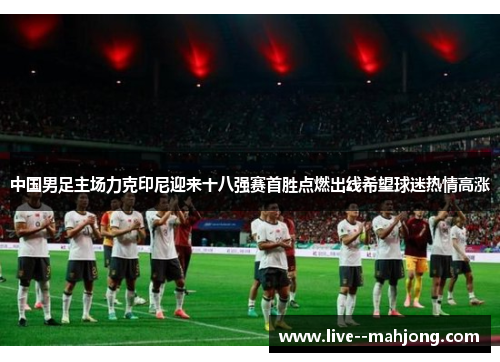 中国男足主场力克印尼迎来十八强赛首胜点燃出线希望球迷热情高涨