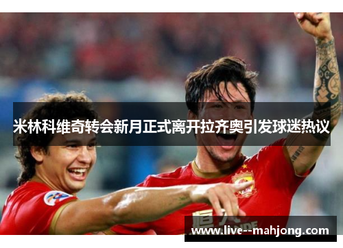 米林科维奇转会新月正式离开拉齐奥引发球迷热议 米林科维奇转会新月正式离开拉齐奥引发球迷热议