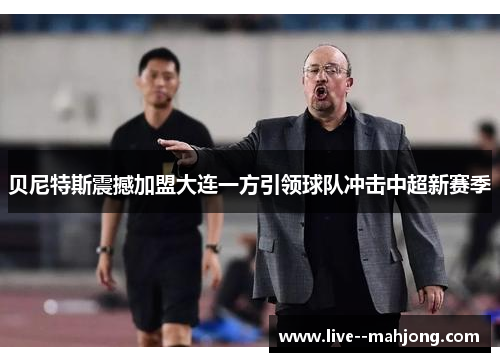 贝尼特斯震撼加盟大连一方引领球队冲击中超新赛季 贝尼特斯震撼加盟大连一方引领球队冲击中超新赛季