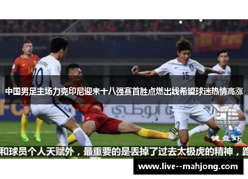 中国男足主场力克印尼迎来十八强赛首胜点燃出线希望球迷热情高涨