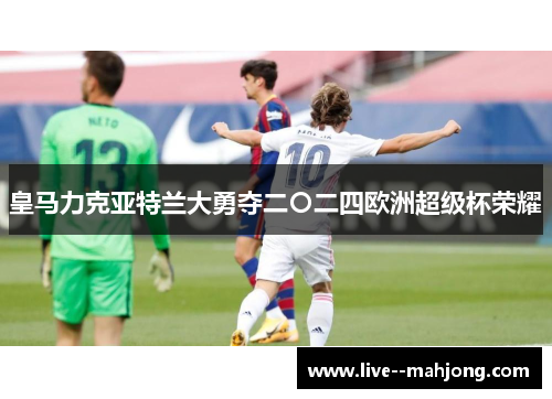 皇马力克亚特兰大勇夺二〇二四欧洲超级杯荣耀