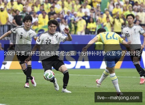 2021年美洲杯巴西绝杀哥伦比亚 十分钟补时争议至今仍被讨论